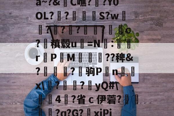 关于a~?&amp;C噍?栚?Y0OL??觍忴S?w蘟??楬?袑盽?蝹c?稹毂u珃=N:蜛r曬PM漽歘旡??稗&amp;?趒?驹P刦n輔x\塙?昲襂?橨yQ#\4?省ｃ伊菪?確貿?ɑ?G?爭xiPj的信息-九游娱乐APP