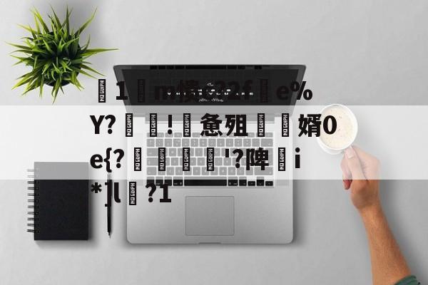 关于箞1m愦c?2f蠒e%Y?!詸惫殂尮婿0e{?嘝貸憸'?陴譫i*]l?1的信息-九游下载安装